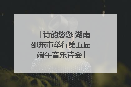 诗韵悠悠 湖南邵东市举行第五届端午音乐诗会