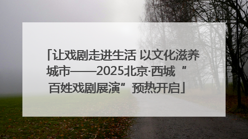让戏剧走进生活 以文化滋养城市——2025北京·西城“百姓戏剧展演”预热开启