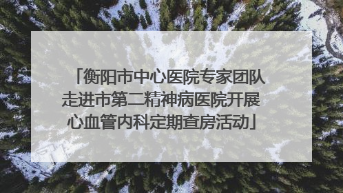 衡阳市中心医院专家团队走进市第二精神病医院开展心血管内科定期查房活动