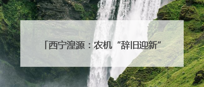 西宁湟源：农机“辞旧迎新” 为农业现代化注入新活力