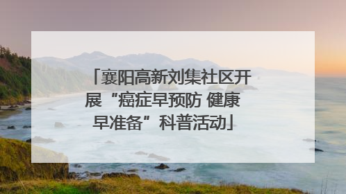 襄阳高新刘集社区开展“癌症早预防 健康早准备”科普活动