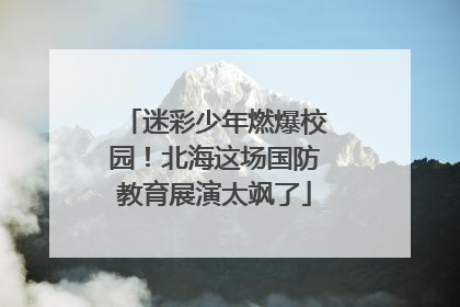 迷彩少年燃爆校园！北海这场国防教育展演太飒了