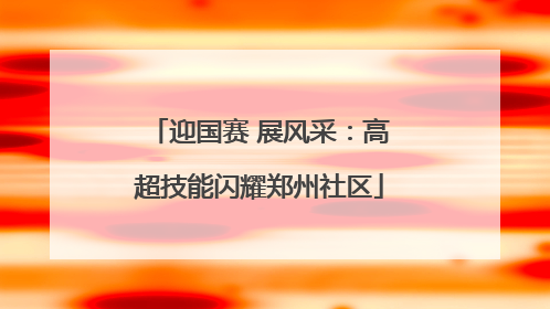 迎国赛 展风采：高超技能闪耀郑州社区
