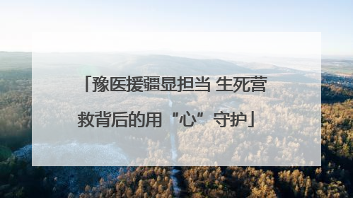 豫医援疆显担当 生死营救背后的用“心”守护