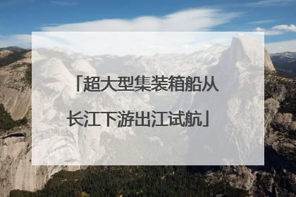 超大型集装箱船从长江下游出江试航