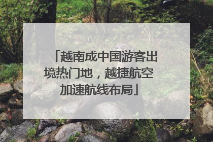 越南成中国游客出境热门地，越捷航空加速航线布局