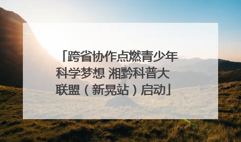 跨省协作点燃青少年科学梦想 湘黔科普大联盟（新晃站）启动