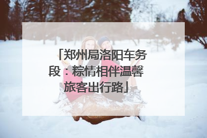 郑州局洛阳车务段：粽情相伴温馨旅客出行路
