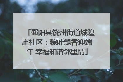 鄱阳县饶州街道城隍庙社区：粽叶飘香迎端午 幸福和谐邻里情