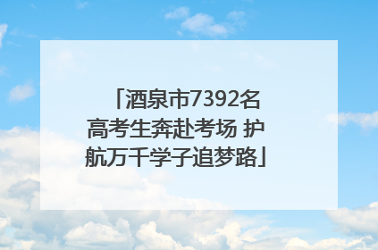 酒泉市7392名高考生奔赴考场 护航万千学子追梦路