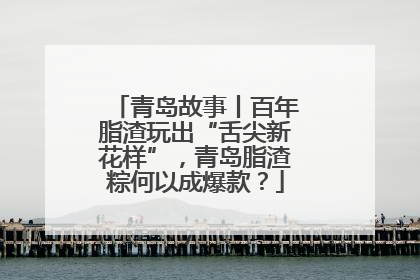 青岛故事丨百年脂渣玩出“舌尖新花样”，青岛脂渣粽何以成爆款？