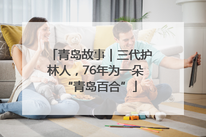 青岛故事｜三代护林人，76年为一朵“青岛百合”
