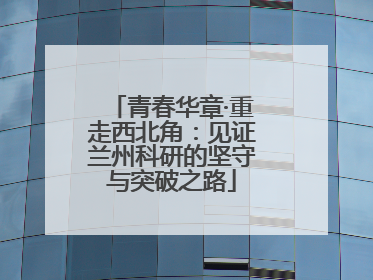 青春华章·重走西北角：见证兰州科研的坚守与突破之路