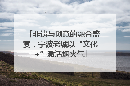 非遗与创意的融合盛宴，宁波老城以“文化+”激活烟火气