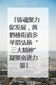 铸魂聚力促发展，黄鹤楼街道多举措弘扬“三大精神”凝聚奋进力量