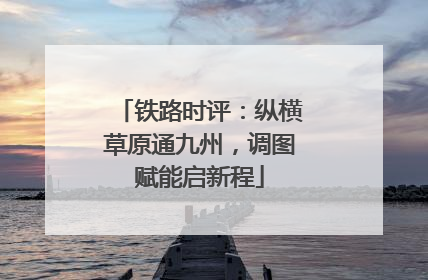 铁路时评：纵横草原通九州，调图赋能启新程