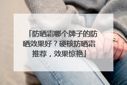 防晒霜哪个牌子的防晒效果好？硬核防晒霜推荐，效果惊艳