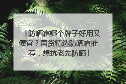 防晒霜哪个牌子好用又便宜？国货精选防晒霜推荐，想抗老先防晒