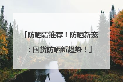 防晒霜推荐！防晒新宠：国货防晒新趋势！