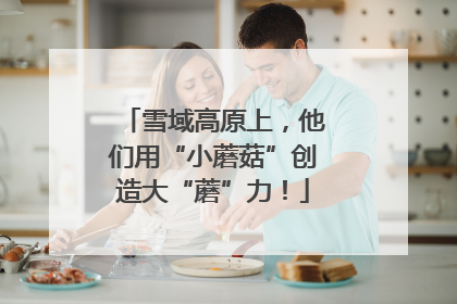 雪域高原上，他们用“小蘑菇”创造大“蘑”力！