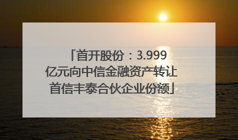 首开股份：3.999亿元向中信金融资产转让首信丰泰合伙企业份额