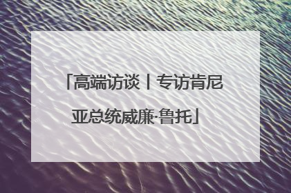 高端访谈丨专访肯尼亚总统威廉·鲁托