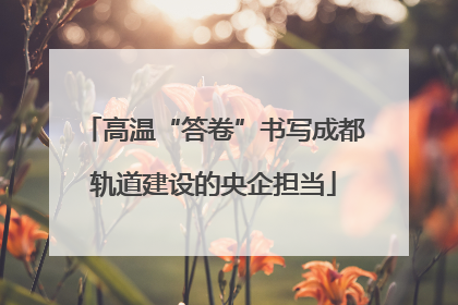 高温“答卷”书写成都轨道建设的央企担当
