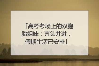 高考考场上的双胞胎姐妹：齐头并进，假期生活已安排