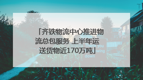 齐铁物流中心推进物流总包服务 上半年运送货物近170万吨