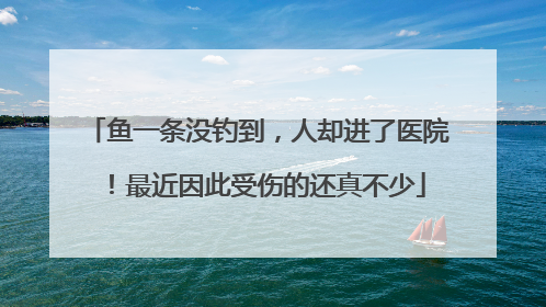 鱼一条没钓到，人却进了医院！最近因此受伤的还真不少