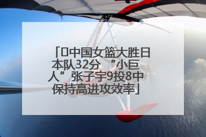 ﻿中国女篮大胜日本队32分 “小巨人”张子宇9投8中保持高进攻效率