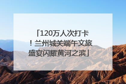120万人次打卡！兰州城关端午文旅盛宴闪耀黄河之滨