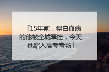 15年前，得白血病的他被全城牵挂，今天他踏入高考考场