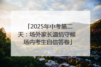 2025年中考第二天：场外家长温情守候 场内考生自信答卷