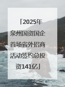 2025年泉州国资国企首场省外招商活动签约总投资141亿