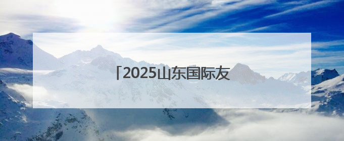 2025山东国际友城合作交流周启动