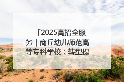 2025高招全服务｜商丘幼儿师范高等专科学校：转型提质谋发展 全力推进高水平综合性应用型高等专科学校建设