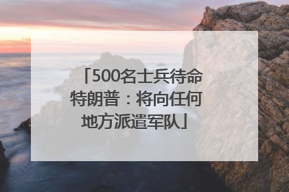 500名士兵待命 特朗普：将向任何地方派遣军队