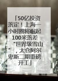 50亿投资落定！上海一小时圈将崛起100米落差“世界级雪山”，太仓阿尔卑斯二期重磅开工