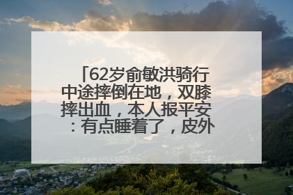 62岁俞敏洪骑行中途摔倒在地，双膝摔出血，本人报平安：有点睡着了，皮外伤，不用担心